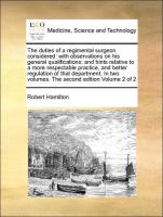 The duties of a regimental surgeon considered: with observations on his general qualifications, and hints relative to a more respectable practice, and better regulation of that department. In two volumes. The second edition Volume 2 of 2