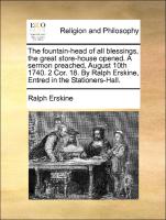 The fountain-head of all blessings, the great store-house opened. A sermon preached, August 10th 1740. 2 Cor. 18. By Ralph Erskine, Entred in the Stationers-Hall