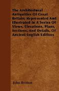 The Architectural Antiquities Of Great Britain, Represented And Illustrated In A Series Of Views, Elevations, Plans, Sections, And Details, Of Ancient