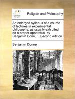 An enlarged syllabus of a course of lectures in experimental philosophy, as usually exhibited on a proper apparatus, by Benjamin Donn, ... Second edition