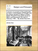 A sermon on occasion of the earthquake at Lisbon, in the kingdom of Portugal, and the present situation of affairs in Great Britain. Preach'd in the parish church of Milton next Gravesend, the sixth of February, 1756. ... By James How, M.A