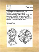 Pain's British Palladio: or, the builder's general assistant Demonstrating, in the most easy and practical method, all the principal rules of architecture, from the ground plan to the ornamental finish