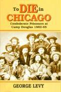To Die in Chicago: Confederate Prisoners at Camp Douglas 1862-65