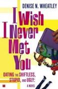 I Wish I Never Met You: Dating the Shiftless, Stupid, and Ugly a Novel