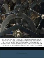 An essay on the principle of population : or, a view of its past and present effects on human happiness : with an inquiry into our prospects respecting the future removal or mitigation of the evils which it occasions : in three volumes