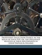 Protestant Exiles from France in the Reign of Louis XIV, Or, the Huguenot Refugees & Their Descendants in Great Britain & Ireland